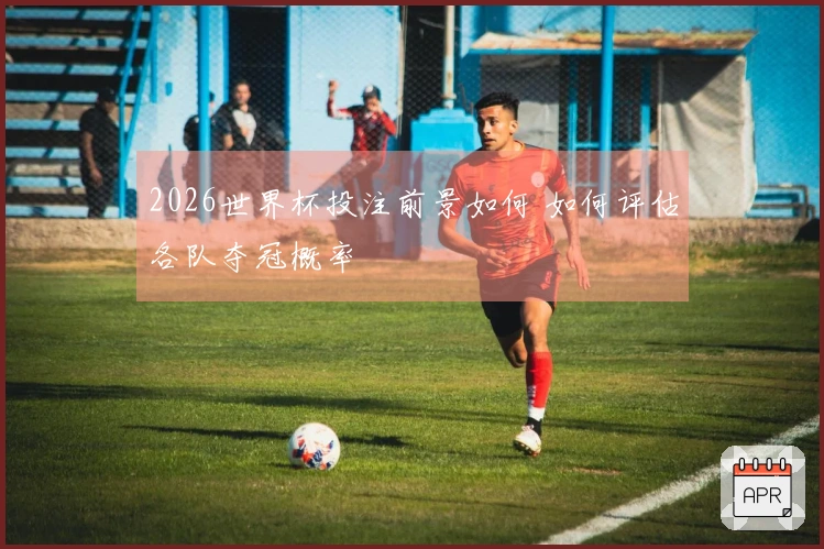 2026世界杯投注前景如何 如何评估各队夺冠概率
